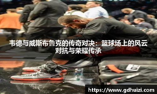 韦德与威斯布鲁克的传奇对决：篮球场上的风云对抗与荣耀传承