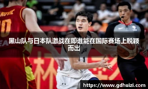 黑山队与日本队激战在即谁能在国际赛场上脱颖而出