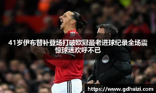 41岁伊布替补登场打破欧冠最老进球纪录全场震惊球迷欢呼不已