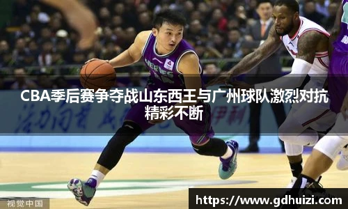 CBA季后赛争夺战山东西王与广州球队激烈对抗精彩不断