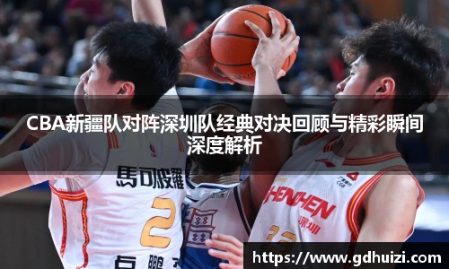 低调看球CBA新疆队对阵深圳队经典对决回顾与精彩瞬间深度解析